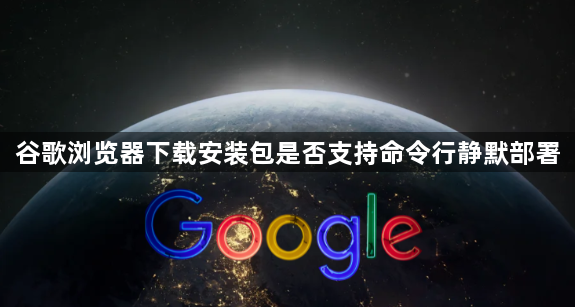 谷歌浏览器下载安装包是否支持命令行静默部署1
