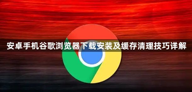 安卓手机谷歌浏览器下载安装及缓存清理技巧详解1