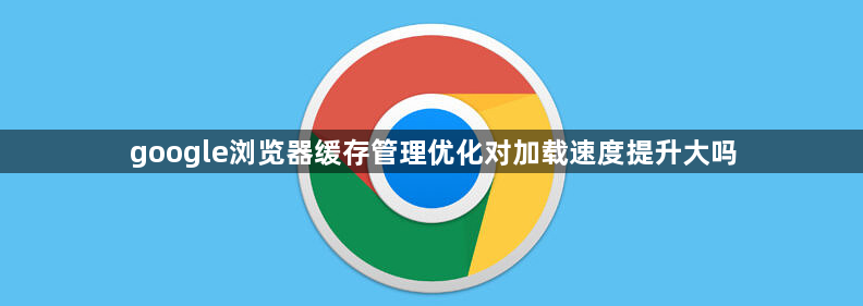 google浏览器缓存管理优化对加载速度提升大吗1