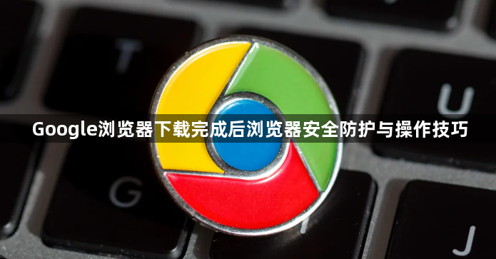 Google浏览器下载完成后浏览器安全防护与操作技巧1