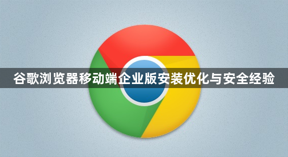 谷歌浏览器移动端企业版安装优化与安全经验1