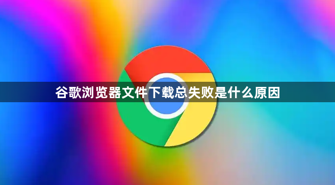 谷歌浏览器文件下载总失败是什么原因1