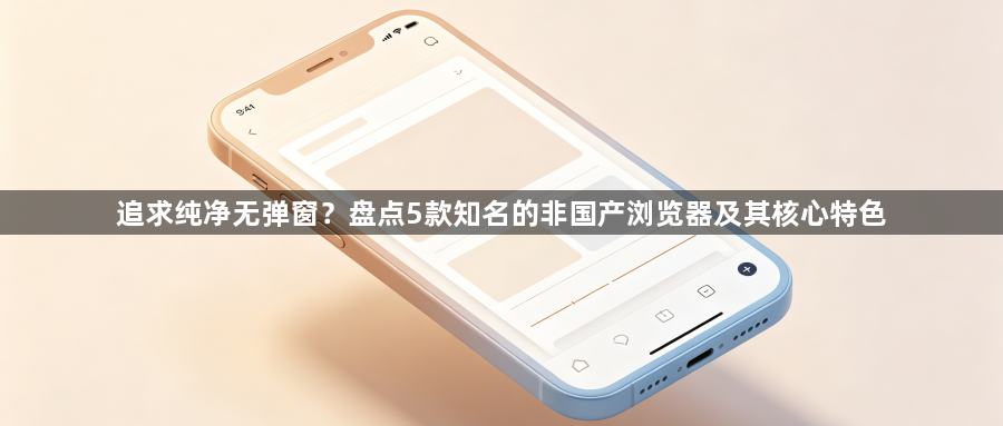 追求纯净无弹窗?盘点5款知名的非国产浏览器及其核心特色1