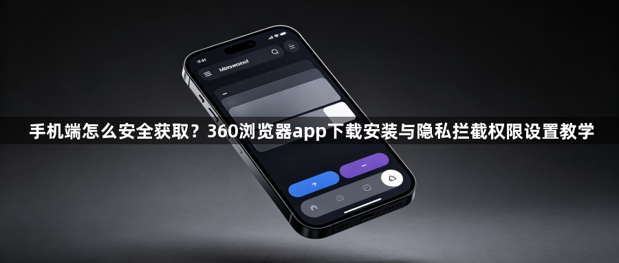 手机端怎么安全获取？360浏览器app下载安装与隐私拦截权限设置教学1